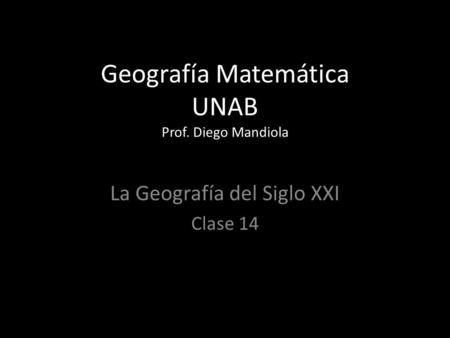 Geografía Matemática UNAB Prof. Diego Mandiola La Geografía del Siglo XXI Clase 14.