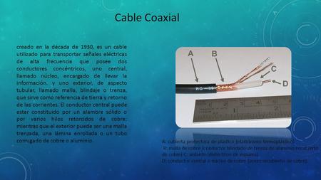 Cable Coaxial creado en la década de 1930, es un cable utilizado para transportar señales eléctricas de alta frecuencia que posee dos conductores concéntricos,