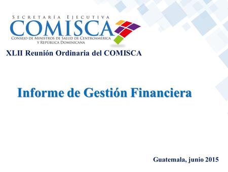 XLII Reunión Ordinaria del COMISCA Guatemala, junio 2015 Informe de Gestión Financiera.