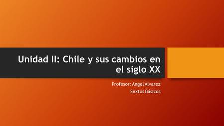 Unidad II: Chile y sus cambios en el siglo XX Profesor: Angel Alvarez Sextos Básicos.