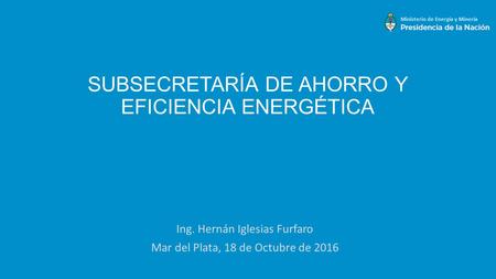 SUBSECRETARÍA DE AHORRO Y EFICIENCIA ENERGÉTICA Ing. Hernán Iglesias Furfaro Mar del Plata, 18 de Octubre de 2016.