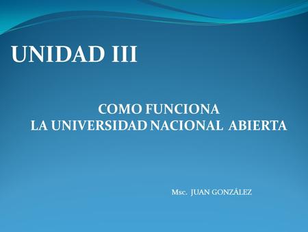 UNIDAD III COMO FUNCIONA LA UNIVERSIDAD NACIONAL ABIERTA Msc. JUAN GONZÁLEZ.