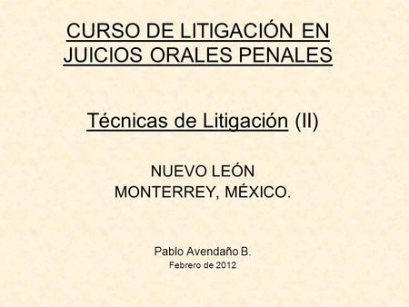 CURSO DE LITIGACIÓN EN JUICIOS ORALES PENALES Técnicas de Litigación (II) NUEVO LEÓN MONTERREY, MÉXICO. Pablo Avendaño B. Febrero de 2012.