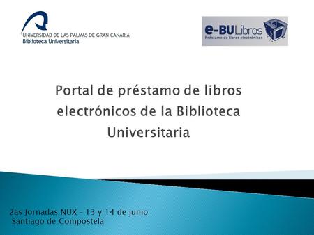 Portal de préstamo de libros electrónicos de la Biblioteca Universitaria 2as Jornadas NUX – 13 y 14 de junio Santiago de Compostela.