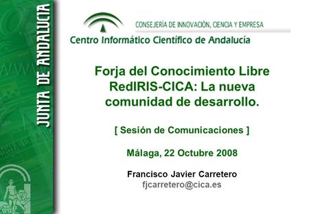 Forja del Conocimiento Libre RedIRIS-CICA: La nueva comunidad de desarrollo. [ Sesión de Comunicaciones ] Málaga, 22 Octubre 2008 Francisco Javier Carretero.