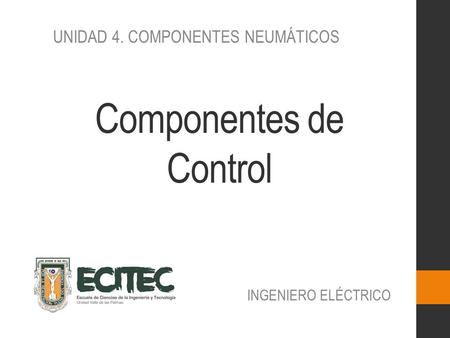 Componentes de Control INGENIERO ELÉCTRICO UNIDAD 4. COMPONENTES NEUMÁTICOS.
