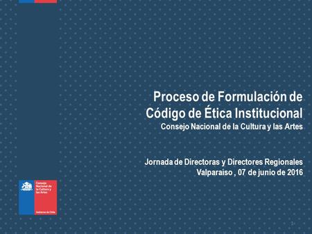 1 Proceso de Formulación de Código de Ética Institucional Consejo Nacional de la Cultura y las Artes Jornada de Directoras y Directores Regionales Valparaíso,