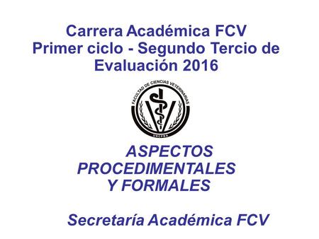 Carrera Académica FCV Primer ciclo - Segundo Tercio de Evaluación 2016 ASPECTOS PROCEDIMENTALES Y FORMALES Secretaría Académica FCV.