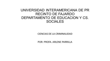 UNIVERSIDAD INTERAMERICANA DE PR RECINTO DE FAJARDO DEPARTAMENTO DE EDUCACION Y CS. SOCIALES CIENCIAS DE LA CRIMINALIDAD POR: PROFA. ARLENE PARRILLA.