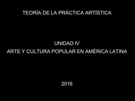 TEORÍA DE LA PRÁCTICA ARTÍSTICA UNIDAD IV ARTE Y CULTURA POPULAR EN AMÉRICA LATINA 2016.