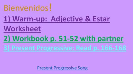 Bienvenidos ! 1) Warm-up: Adjective & Estar Worksheet 2) Workbook p with partner 3) Present Progressive: Read p Present Progressive Song.