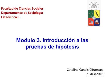 Catalina Canals Cifuentes 21/03/2016 Modulo 3. Introducción a las pruebas de hipótesis Facultad de Ciencias Sociales Departamento de Sociología Estadística.