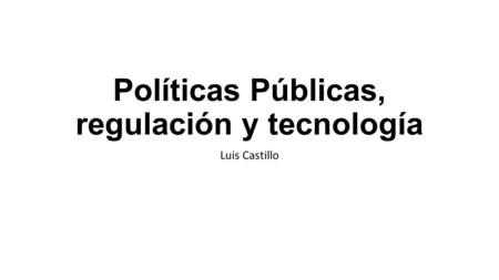 Políticas Públicas, regulación y tecnología Luis Castillo.