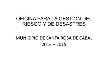 OFICINA PARA LA GESTION DEL RIESGO Y DE DESASTRES MUNICIPIO DE SANTA ROSA DE CABAL 2012 – 2015.