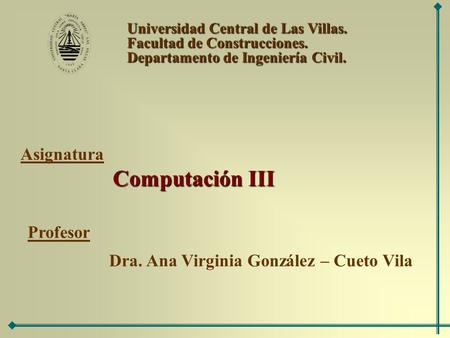 Universidad Central de Las Villas. Facultad de Construcciones. Departamento de Ingeniería Civil. Computación III Asignatura Profesor Dra. Ana Virginia.