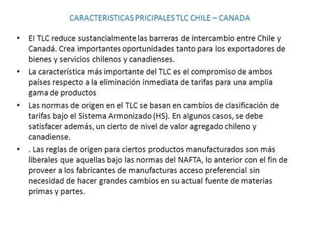CARACTERISTICAS PRICIPALES TLC CHILE – CANADA EI TLC reduce sustancialmente las barreras de intercambio entre Chile y Canadá. Crea importantes oportunidades.