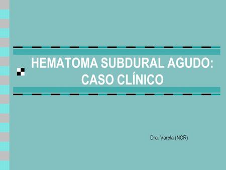 HEMATOMA SUBDURAL AGUDO: CASO CLÍNICO Dra. Varela (NCR)