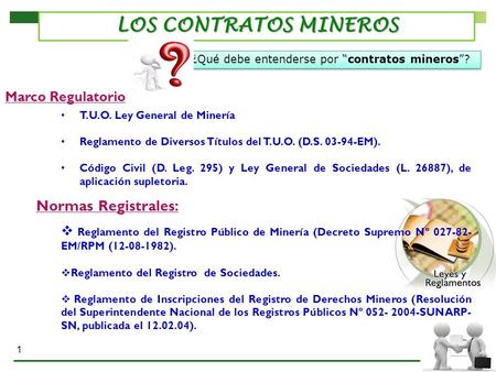 1 LOS CONTRATOS MINEROS T.U.O. Ley General de Minería Reglamento de Diversos Títulos del T.U.O. (D.S EM). Código Civil (D. Leg. 295) y Ley General.