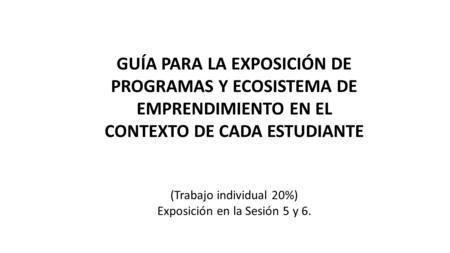 GUÍA PARA LA EXPOSICIÓN DE PROGRAMAS Y ECOSISTEMA DE EMPRENDIMIENTO EN EL CONTEXTO DE CADA ESTUDIANTE (Trabajo individual 20%) Exposición en la Sesión.