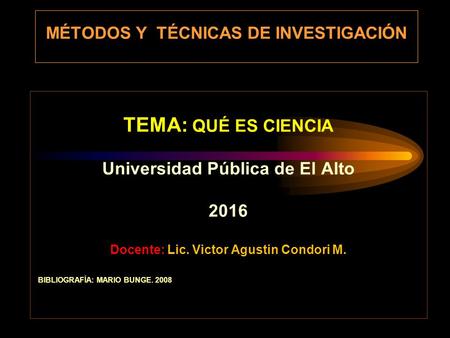 MÉTODOS Y TÉCNICAS DE INVESTIGACIÓN TEMA: QUÉ ES CIENCIA Universidad Pública de El Alto 2016 Docente: Lic. Victor Agustin Condori M. BIBLIOGRAFÍA: MARIO.
