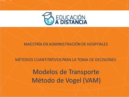 MAESTRÍA EN ADMINISTRACIÓN DE HOSPITALES MÉTODOS CUANTITATIVOS PARA LA TOMA DE DECISIONES Modelos de Transporte Método de Vogel (VAM)