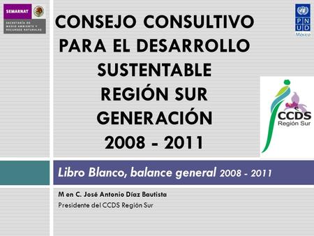 M en C. José Antonio Díaz Bautista Presidente del CCDS Región Sur Libro Blanco, balance general 2008 - 2011 CONSEJO CONSULTIVO PARA EL DESARROLLO SUSTENTABLE.