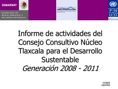 CCRDS CENTRO Informe de actividades del Consejo Consultivo Núcleo Tlaxcala para el Desarrollo Sustentable Generación 2008 - 2011.