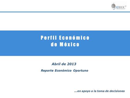 P e r f i l E c o n ó m i c o d e M é x i c o Abril de 2013 Reporte Económico Oportuno … en apoyo a la toma de decisiones.