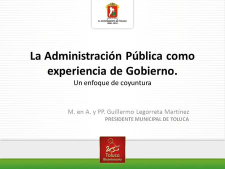 La Administración Pública como experiencia de Gobierno. Un enfoque de coyuntura M. en A. y PP. Guillermo Legorreta Martínez PRESIDENTE MUNICIPAL DE TOLUCA.