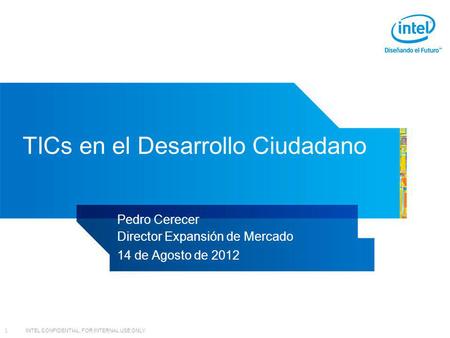 INTEL CONFIDENTIAL, FOR INTERNAL USE ONLY 1 TICs en el Desarrollo Ciudadano Pedro Cerecer Director Expansión de Mercado 14 de Agosto de 2012.