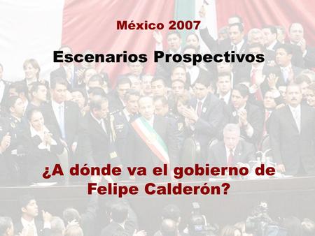 México 2007 Escenarios Prospectivos ¿A dónde va el gobierno de Felipe Calderón?