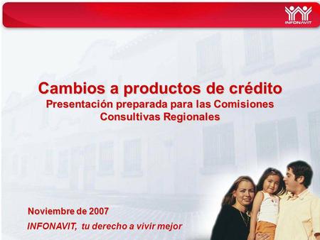 INFONAVIT, tu derecho a vivir mejor Cambios a productos de crédito Presentación preparada para las Comisiones Consultivas Regionales Noviembre de 2007.