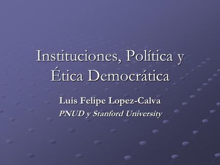 Instituciones, Política y Ética Democrática Luis Felipe Lopez-Calva PNUD y Stanford University.