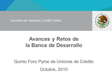 Avances y Retos de la Banca de Desarrollo Quinto Foro Pyme de Uniones de Crédito Octubre, 2010 Secretaría de Hacienda y Crédito Público.