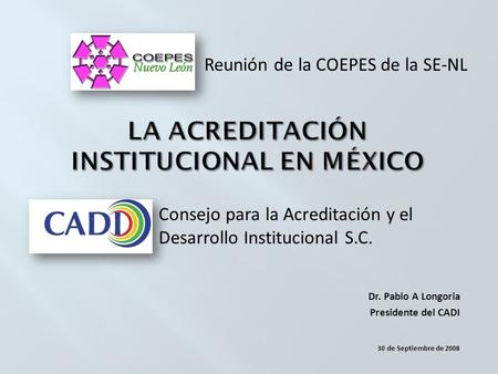 Consejo para la Acreditación y el Desarrollo Institucional S.C. Dr. Pablo A Longoria Presidente del CADI 30 de Septiembre de 2008 Reunión de la COEPES.