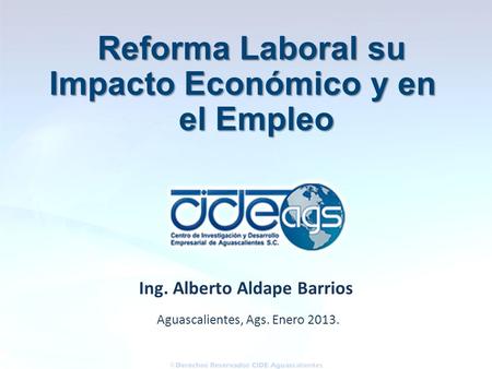 Aguascalientes, Ags. Enero 2013. Ing. Alberto Aldape Barrios Reforma Laboral su Impacto Económico y en el Empleo el Empleo.