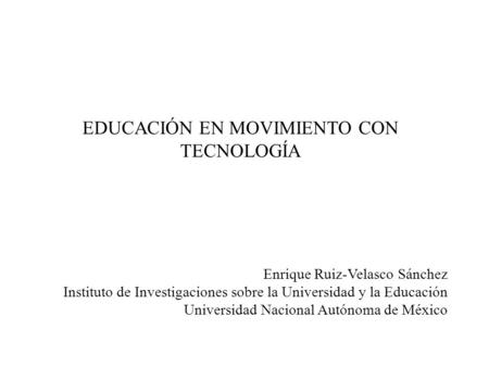 EDUCACIÓN EN MOVIMIENTO CON TECNOLOGÍA Enrique Ruiz-Velasco Sánchez Instituto de Investigaciones sobre la Universidad y la Educación Universidad Nacional.