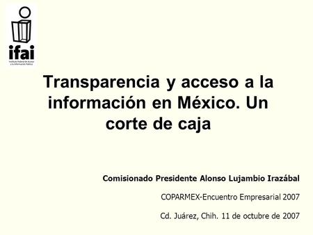 Transparencia y acceso a la información en México. Un corte de caja Comisionado Presidente Alonso Lujambio Irazábal COPARMEX-Encuentro Empresarial 2007.