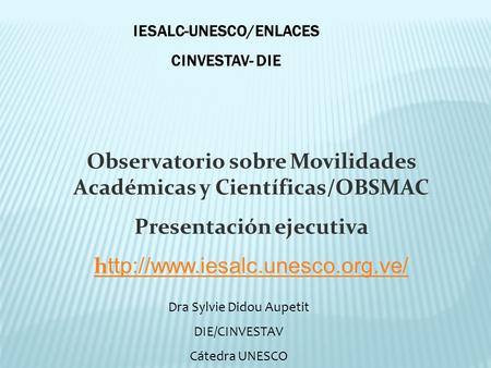 Observatorio sobre Movilidades Académicas y Científicas/OBSMAC Presentación ejecutiva h ttp://www.iesalc.unesco.org.ve/ IESALC-UNESCO/ENLACES CINVESTAV-