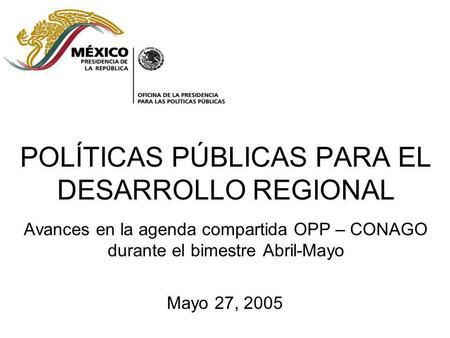 POLÍTICAS PÚBLICAS PARA EL DESARROLLO REGIONAL Avances en la agenda compartida OPP – CONAGO durante el bimestre Abril-Mayo Mayo 27, 2005.
