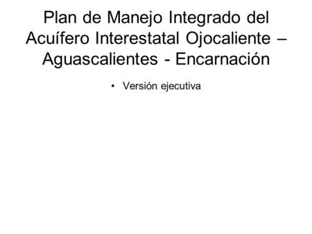 Plan de Manejo Integrado del Acuífero Interestatal Ojocaliente – Aguascalientes - Encarnación Versión ejecutiva Un objetivo de esta presentación es que.