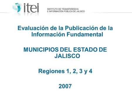 Evaluación de la Publicación de la Información Fundamental MUNICIPIOS DEL ESTADO DE JALISCO Regiones 1, 2, 3 y 4 2007.