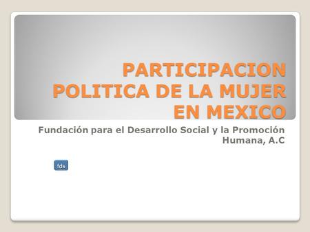 PARTICIPACION POLITICA DE LA MUJER EN MEXICO Fundación para el Desarrollo Social y la Promoción Humana, A.C.