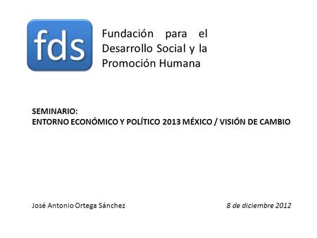 Fundación para el Desarrollo Social y la Promoción Humana José Antonio Ortega Sánchez8 de diciembre 2012 SEMINARIO: ENTORNO ECONÓMICO Y POLÍTICO 2013 MÉXICO.