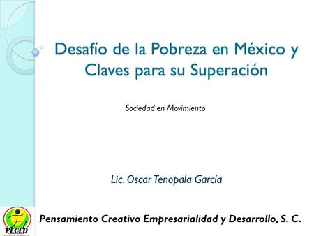 Desafío de la Pobreza en México y Claves para su Superación Lic. Oscar Tenopala García Pensamiento Creativo Empresarialidad y Desarrollo, S. C. Sociedad.