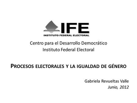 Centro para el Desarrollo Democrático Instituto Federal Electoral P ROCESOS ELECTORALES Y LA IGUALDAD DE GÉNERO Gabriela Revueltas Valle Junio, 2012.