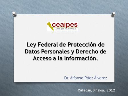 Ley Federal de Protección de Datos Personales y Derecho de Acceso a la Información. Dr. Alfonso Páez Álvarez Culiacán, Sinaloa, 2012.