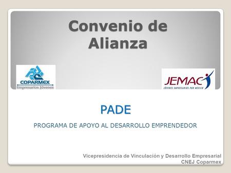 Convenio de Alianza PROGRAMA DE APOYO AL DESARROLLO EMPRENDEDOR PADE Vicepresidencia de Vinculación y Desarrollo Empresarial CNEJ Coparmex.