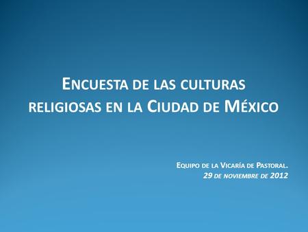 E NCUESTA DE LAS CULTURAS RELIGIOSAS EN LA C IUDAD DE M ÉXICO E QUIPO DE LA V ICARÍA DE P ASTORAL. 29 DE NOVIEMBRE DE 2012.