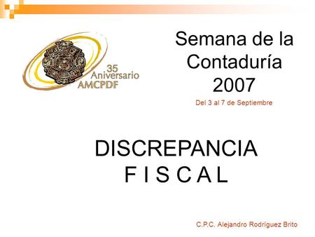 Semana de la Contaduría 2007 C.P.C. Alejandro Rodríguez Brito DISCREPANCIA F I S C A L Del 3 al 7 de Septiembre.